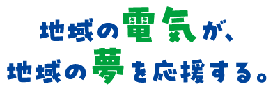 地域の電気が、地域の夢を応援する。